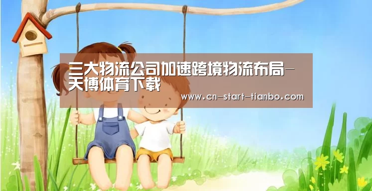 三大物流公司加速跨境物流布局-天博体育下载(图1) 天博体育官网